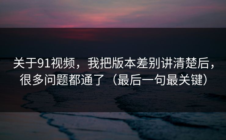 关于91视频，我把版本差别讲清楚后，很多问题都通了（最后一句最关键）