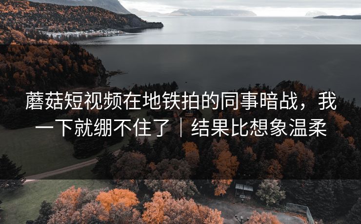 蘑菇短视频在地铁拍的同事暗战，我一下就绷不住了｜结果比想象温柔