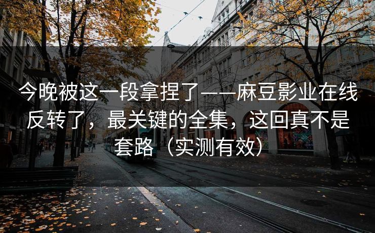 今晚被这一段拿捏了——麻豆影业在线反转了，最关键的全集，这回真不是套路（实测有效）