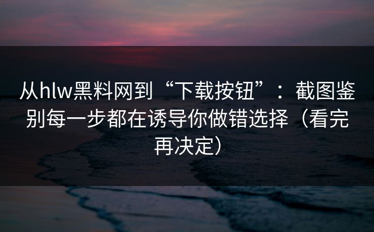 从hlw黑料网到“下载按钮”：截图鉴别每一步都在诱导你做错选择（看完再决定）