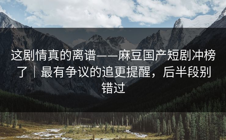 这剧情真的离谱——麻豆国产短剧冲榜了｜最有争议的追更提醒，后半段别错过