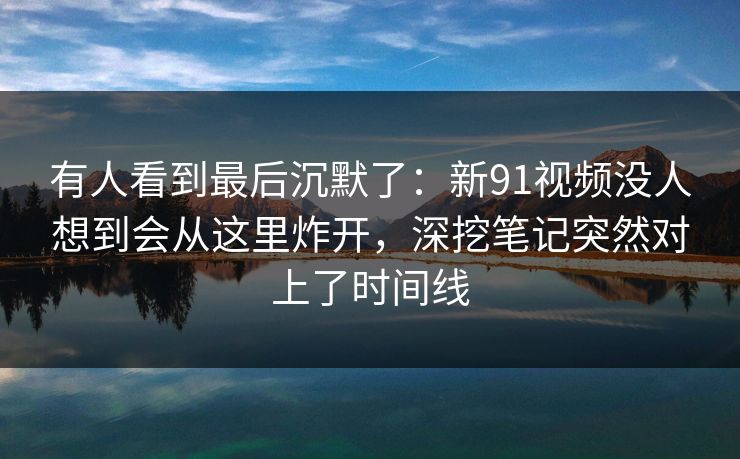 有人看到最后沉默了：新91视频没人想到会从这里炸开，深挖笔记突然对上了时间线