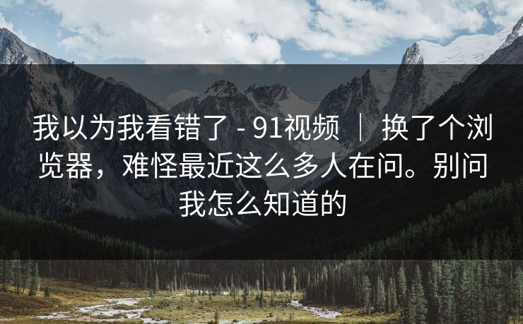 我以为我看错了 - 91视频 ｜ 换了个浏览器，难怪最近这么多人在问。别问我怎么知道的