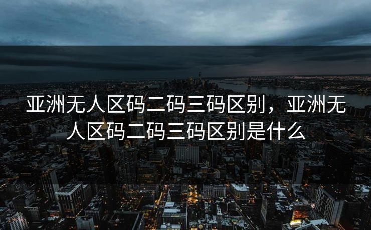 亚洲无人区码二码三码区别，亚洲无人区码二码三码区别是什么