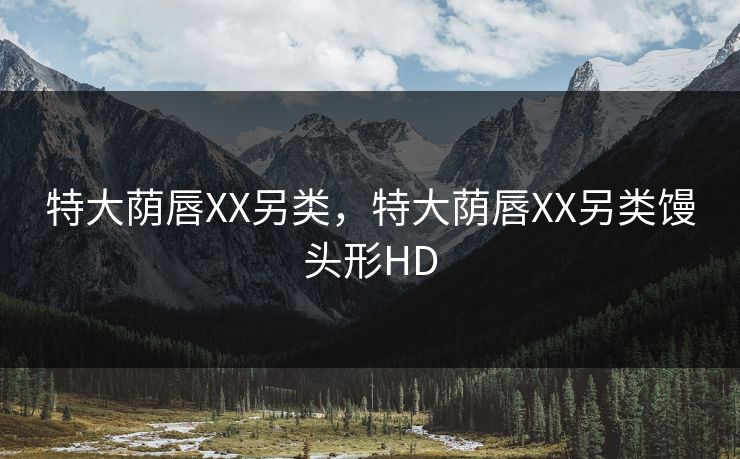 特大荫唇XX另类，特大荫唇XX另类馒头形HD