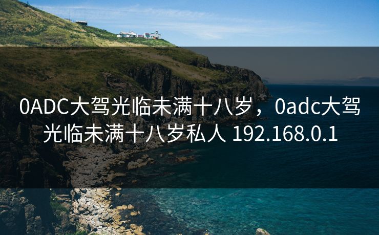 0ADC大驾光临未满十八岁,0adc大驾光临未满十八岁私人 192.168.0.1 0ADC大驾光临未满十八岁,0adc大驾光临未满十八岁私人 192.168.0.1