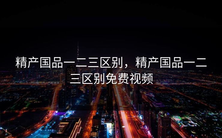 精产国品一二三区别，精产国品一二三区别免费视频