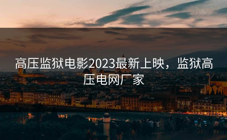 高压监狱电影2023最新上映，监狱高压电网厂家