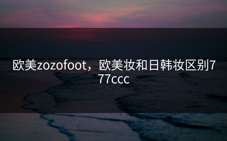 欧美zozofoot,欧美妆和日韩妆区别777ccc