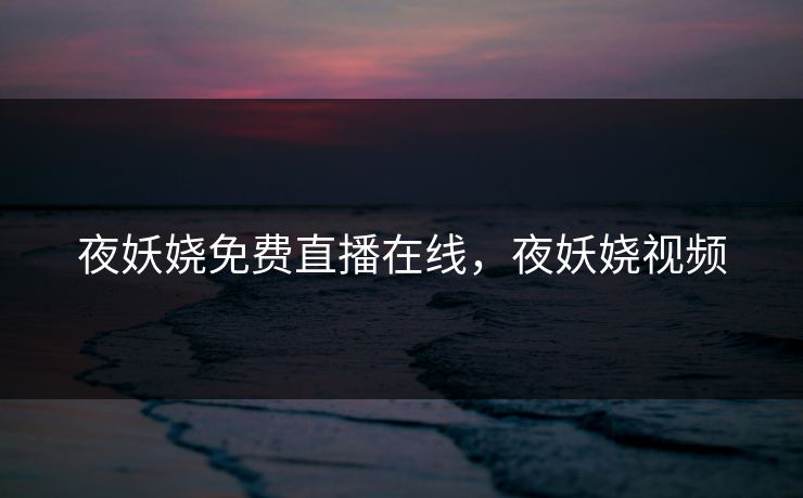 夜妖娆免费直播在线，夜妖娆视频