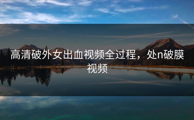 高清破外女出血视频全过程，处n破膜视频