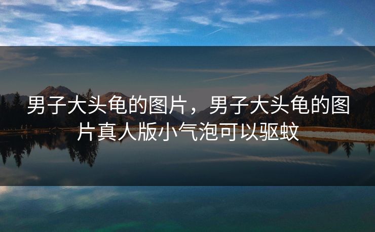 男子大头龟的图片，男子大头龟的图片真人版小气泡可以驱蚊