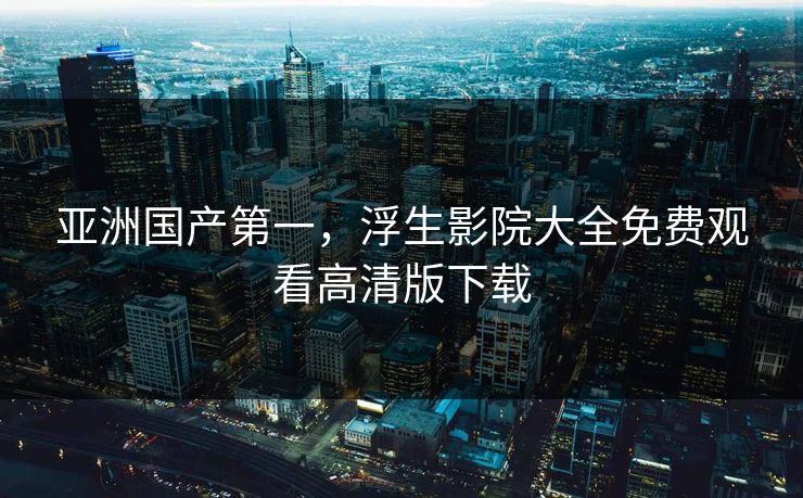 亚洲国产第一，浮生影院大全免费观看高清版下载