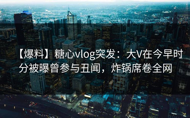 【爆料】糖心vlog突发：大V在今早时分被曝曾参与丑闻，炸锅席卷全网
