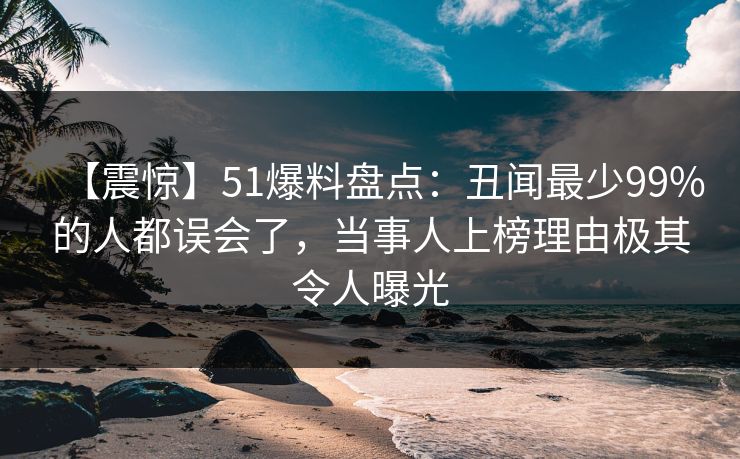 【震惊】51爆料盘点：丑闻最少99%的人都误会了，当事人上榜理由极其令人曝光