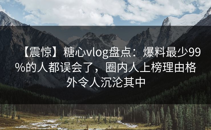 【震惊】糖心vlog盘点：爆料最少99%的人都误会了，圈内人上榜理由格外令人沉沦其中