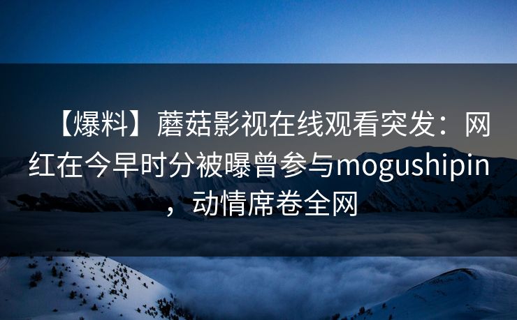 【爆料】蘑菇影视在线观看突发：网红在今早时分被曝曾参与mogushipin，动情席卷全网