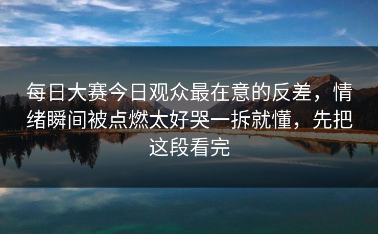 每日大赛今日观众最在意的反差，情绪瞬间被点燃太好哭一拆就懂，先把这段看完