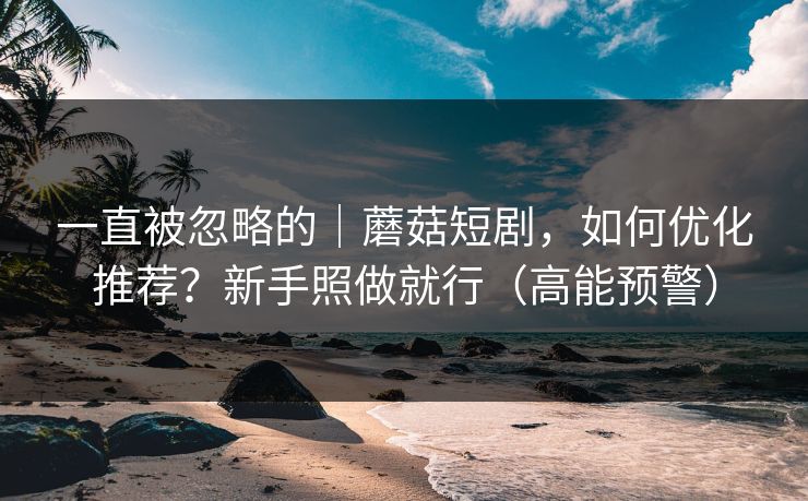一直被忽略的｜蘑菇短剧，如何优化推荐？新手照做就行（高能预警）