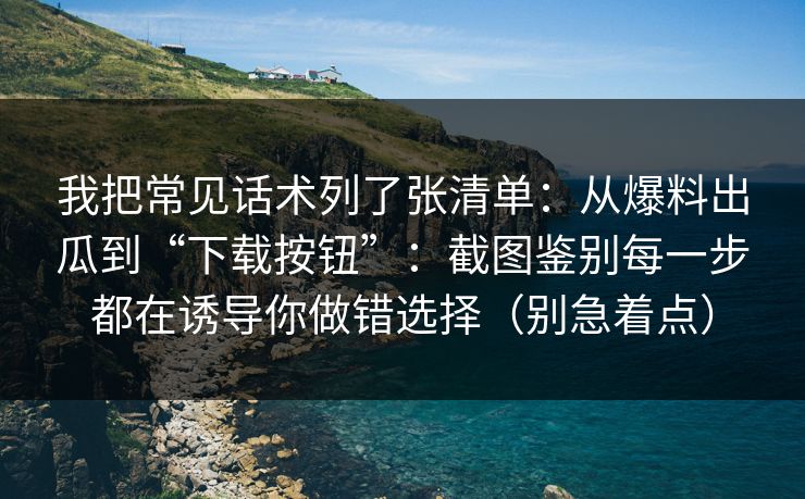 我把常见话术列了张清单：从爆料出瓜到“下载按钮”：截图鉴别每一步都在诱导你做错选择（别急着点）