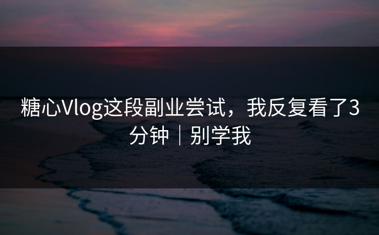 糖心Vlog这段副业尝试，我反复看了3分钟｜别学我