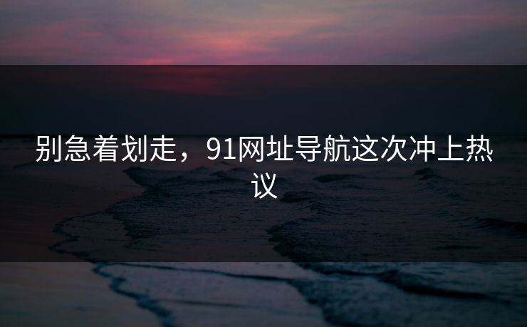 别急着划走，91网址导航这次冲上热议