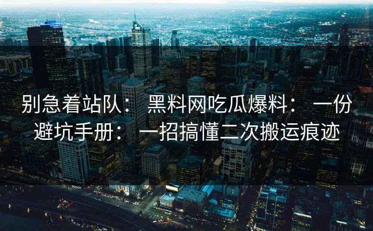 别急着站队： 黑料网吃瓜爆料： 一份避坑手册： 一招搞懂二次搬运痕迹