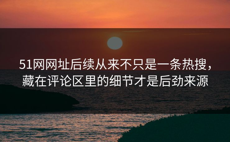 51网网址后续从来不只是一条热搜，藏在评论区里的细节才是后劲来源