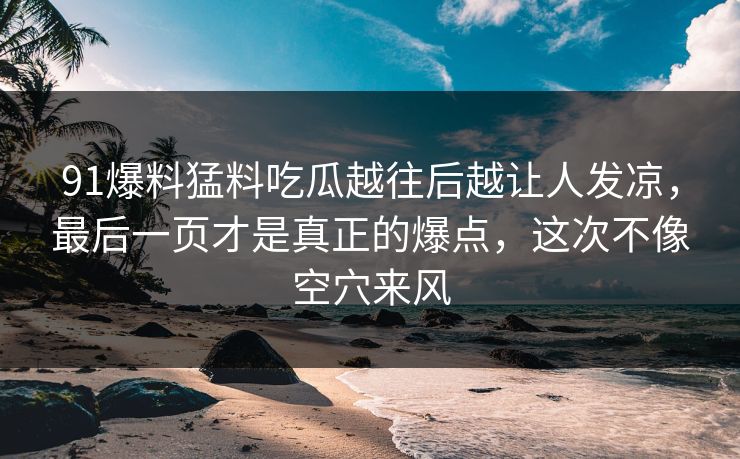 91爆料猛料吃瓜越往后越让人发凉，最后一页才是真正的爆点，这次不像空穴来风