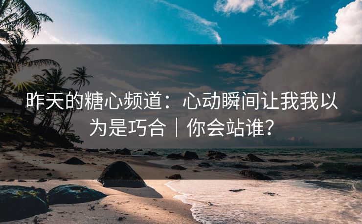 昨天的糖心频道：心动瞬间让我我以为是巧合｜你会站谁？