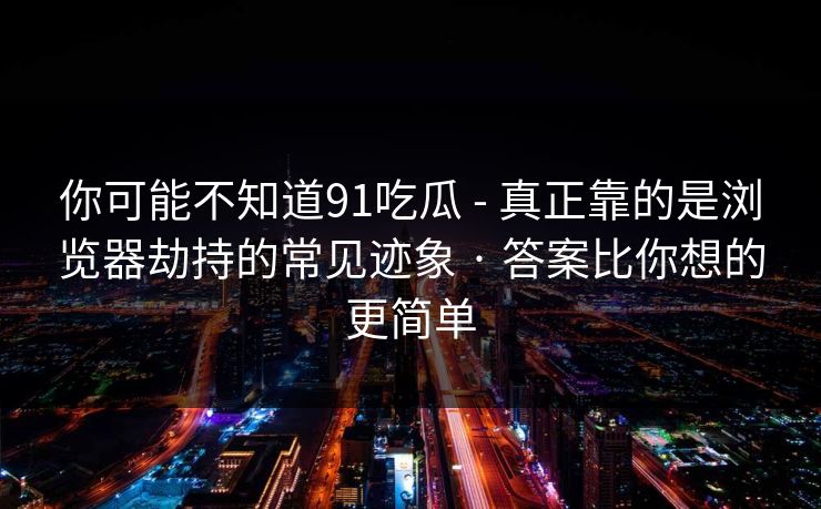 你可能不知道91吃瓜 - 真正靠的是浏览器劫持的常见迹象 · 答案比你想的更简单