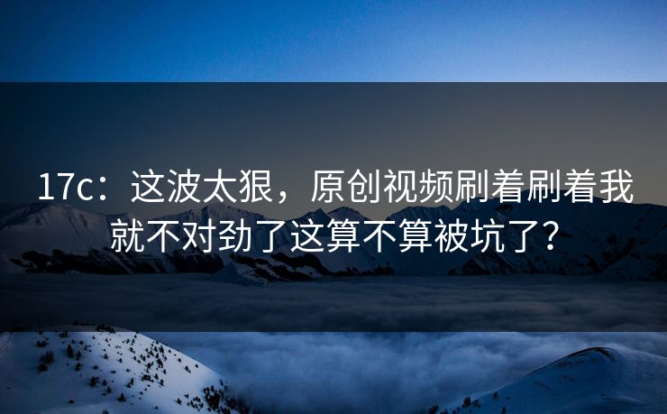 17c：这波太狠，原创视频刷着刷着我就不对劲了这算不算被坑了？