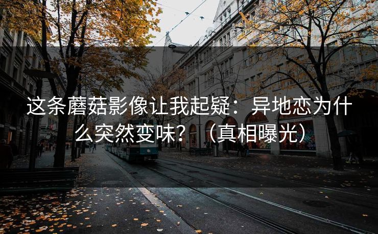 这条蘑菇影像让我起疑：异地恋为什么突然变味？（真相曝光）