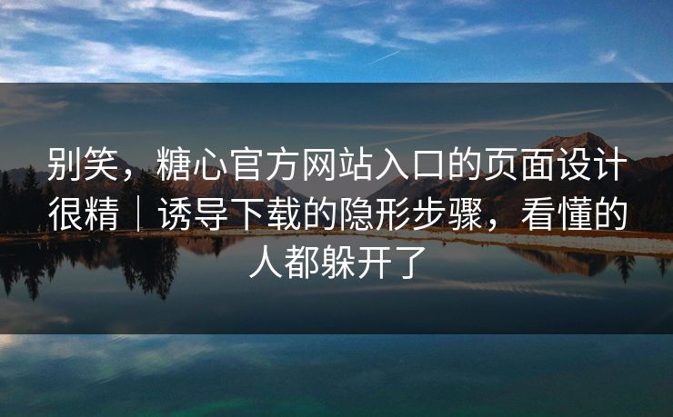 别笑，糖心官方网站入口的页面设计很精｜诱导下载的隐形步骤，看懂的人都躲开了