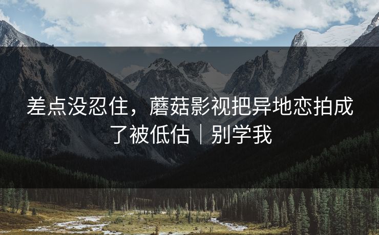 差点没忍住，蘑菇影视把异地恋拍成了被低估｜别学我