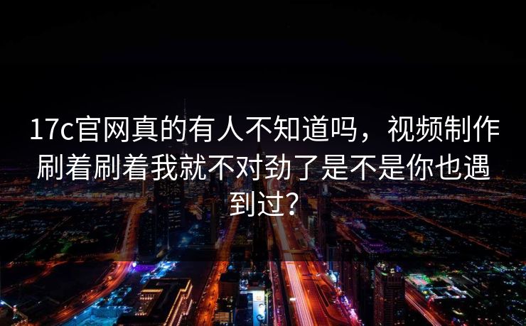 17c官网真的有人不知道吗，视频制作刷着刷着我就不对劲了是不是你也遇到过？