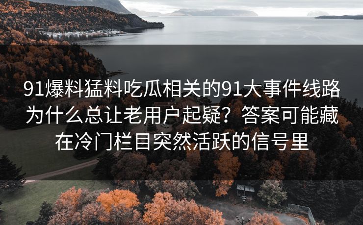 91爆料猛料吃瓜相关的91大事件线路为什么总让老用户起疑？答案可能藏在冷门栏目突然活跃的信号里